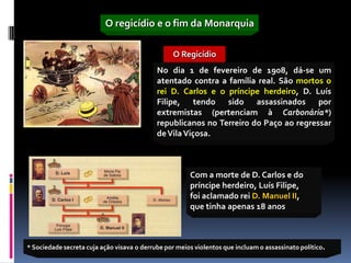 O regicídio e o fim da Monarquia

                                                  O Regicídio
                                            No dia 1 de fevereiro de 1908, dá-se um
                                            atentado contra a família real. São mortos o
                                            rei D. Carlos e o príncipe herdeiro, D. Luís
                                            Filipe, tendo sido assassinados por
                                            extremistas (pertenciam à Carbonária*)
                                            republicanos no Terreiro do Paço ao regressar
                                            de Vila Viçosa.



                                                       Com a morte de D. Carlos e do
                                                       príncipe herdeiro, Luís Filipe,
                                                       foi aclamado rei D. Manuel II,
                                                       que tinha apenas 18 anos



* Sociedade secreta cuja ação visava o derrube por meios violentos que incluam o assassinato político.
 