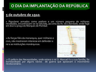 O DIA DA IMPLANTAÇÃO DA REPÚBLICA
O movimento que derrubou a monarquia saiu para a rua, na madrugada de 4
5 de outubro de 1910:
» Populares armados como podiam e um número pequeno de militares
revoltados, encontravam-se na rotunda, ao cimo da Av. da Liberdade, onde hoje
em dia é a praça do Marques de Pombal.



» As forças fiéis da monarquia, quer militares e
civis, não mostraram interesse em defender o
rei e as instituições monárquicas.




 » O palácio das Necessidades, onde estava o rei D. Manuel II e a sua família, foi
bombardeado por alguns navios de guerra que apoiavam o movimento
revolucionário.
 