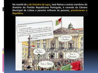 Na manhã de 5 de Outubro de 1910, José Relvas e outros membros do
diretório do Partido Republicano Português, à varanda da Câmara
Municipal de Lisboa e perante milhares de pessoas, proclamaram a
República.
 