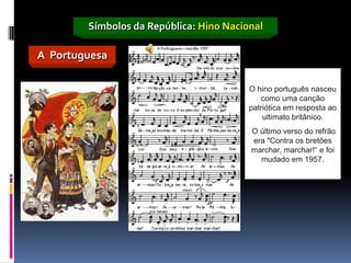 Símbolos da República: Hino Nacional

A Portuguesa

                                         O hino português nasceu
                                            como uma canção
                                         patriótica em resposta ao
                                             ultimato britânico.
                                         O último verso do refrão
                                         era "Contra os bretões
                                         marchar, marchar!“ e foi
                                           mudado em 1957.
 