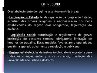 EM RESUMO
O estabelecimento do regime assentou em três áreas:
- Laicização do Estado: lei da separação da Igreja e do Estado;
expulsão das ordens religiosas e nacionalização dos bens
estabelecidos do registo civil obrigatório; legalização do
divórcio.
- Legislação social: autorização e regulamento de greve;
instituição do descanso semanal obrigatório; limitação de
horários de trabalho. Estas medidas favoreciam o operariado,
que tinha apoiado ativamente a revolução republicana.
- Ensino: estabelecidas da instrução obrigatória e gratuita para
todas as crianças entre 7 e os 12 anos; fundação das
universidades de Lisboa e do Porto.
 