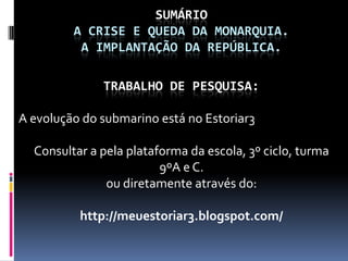 SUMÁRIO
         A CRISE E QUEDA DA MONARQUIA.
          A IMPLANTAÇÃO DA REPÚBLICA.

              TRABALHO DE PESQUISA:

A evolução do submarino está no Estoriar3

  Consultar a pela plataforma da escola, 3º ciclo, turma
                         9ºA e C.
               ou diretamente através do:

          http://meuestoriar3.blogspot.com/
 