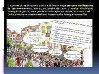 O Governo viu-se obrigado a aceitar o Ultimato, o que provocou manifestações
de descontentamento. Em 14 de Janeiro de 1890, o Partido Republicano
Português organizou uma grande manifestação em Lisboa, acusando o rei D.
Carlos e o Governo de terem traído os interesses dos Portugueses em África.
 