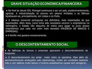 GRAVE SITUAÇÃO ECONÓMICA/FINANCEIRA
 ● No final do século XIX, Portugal continuava a ser um país, predominantemente,
agrícola. A industrialização só ocorreu em setores limitados e as fábricas
localizavam-se, principalmente, em Lisboa e no Porto.
● A balança comercial portuguesa era deficitária, mais importações do que
exportações. Além disso, como tinha sido necessário recorrer a empréstimos no
estrangeiro, o Estado não dispunha de meios para pagar os juros desses
empréstimos que cada vez eram mais elevados (FALÊNCIA DE BANCOS E
EMPRESAS).
● A família real gastava excessivamente.



         O DESCONTENTAMENTO SOCIAL
● As falências de bancos e empresas agravaram o descontentamento da
burguesia.
● O descontentamento era ainda maior entre os operários. Para além de
permanentemente ameaçados pelo desemprego, viviam em condições bastante
más e com salários muito baixos e horários pesadíssimos (quase sem paragens).
 