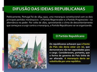 DIFUSÃO DAS IDEIAS REPUBLICANAS
Politicamente, Portugal foi de 1834-1910, uma monarquia constitucional com os dois
principais partidos monárquicos - o Partido Regenerador e o Partido Progressista – na
alternância no poder. Por volta de 1870, aproveitando o clima de descontentamento
que começava a surgir contra a monarquia, o Partido Republicano vai-se organizando.



                                                O Partido Republicano

                                          Os republicanos achavam que à frente
                                          do País não devia estar um rei, que
                                          demonstrara não ter capacidades para
                                          o cargo. Consideravam, portanto, que
                                          a forma de governo do País tinha de
                                          ser alterada. A monarquia devia ser
                                          substituída por uma república.
 
