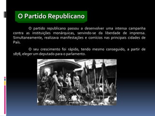 O Partido Republicano
         O partido republicano passou a desenvolver uma intensa campanha
contra as instituições monárquicas, servindo-se da liberdade de imprensa.
Simultaneamente, realizava manifestações e comícios nas principais cidades de
País.
          O seu crescimento foi rápido, tendo mesmo conseguido, a partir de
1878, eleger um deputado para o parlamento.
 