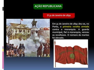AÇÃO REPUBLICANA


       O 31 de Janeiro de 1891


            Em 31 de Janeiro de 1891 deu-se, no
            Porto, a primeira revolta armada
            contra a monarquia. A guarda
            municipal, fiel à monarquia, venceu
            os revoltosos. O número de mortos
            foi elevado.
 