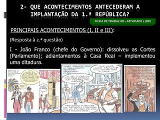 2- QUE ACONTECIMENTOS ANTECEDERAM A
       IMPLANTAÇÃO DA 1.ª REPÚBLICA?
                                FICHA DE TRABALHO – ATIVIDADE 1 (BD)


PRINCIPAIS ACONTECIMENTOS (I, II e III):
(Resposta à 2.ª questão)
I - João Franco (chefe do Governo): dissolveu as Cortes
(Parlamento); adiantamentos à Casa Real – implementou
uma ditadura.
 