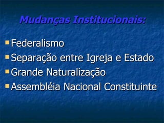 Mudanças Institucionais:

 Federalismo

 Separação entre Igreja e Estado
 Grande Naturalização

 Assembléia Nacional Constituinte
 