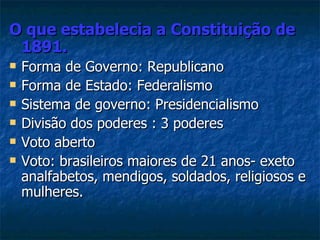 O que estabelecia a Constituição de
 1891.
   Forma de Governo: Republicano
   Forma de Estado: Federalismo
   Sistema de governo: Presidencialismo
   Divisão dos poderes : 3 poderes
   Voto aberto
   Voto: brasileiros maiores de 21 anos- exeto
    analfabetos, mendigos, soldados, religiosos e
    mulheres.
 
