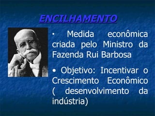 ENCILHAMENTO
  •   Medida   econômica
  criada pelo Ministro da
  Fazenda Rui Barbosa
  • Objetivo: Incentivar o
  Crescimento Econômico
  ( desenvolvimento da
  indústria)
 