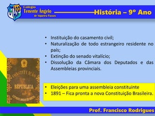 Prof. Francisco Rodrigues
História – 9º Ano
• Instituição do casamento civil;
• Naturalização de todo estrangeiro residente no
país;
• Extinção do senado vitalício;
• Dissolução da Câmara dos Deputados e das
Assembleias provinciais.
• Eleições para uma assembleia constituinte
• 1891 – Fica pronta a nova Constituição Brasileira.
 