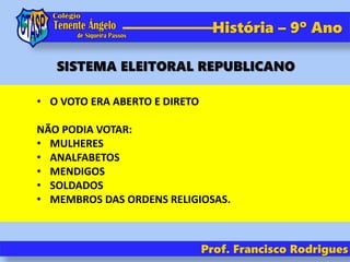 História – 9º Ano
• O VOTO ERA ABERTO E DIRETO
NÃO PODIA VOTAR:
• MULHERES
• ANALFABETOS
• MENDIGOS
• SOLDADOS
• MEMBROS DAS ORDENS RELIGIOSAS.
Prof. Francisco Rodrigues
SISTEMA ELEITORAL REPUBLICANO
 