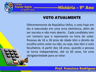 Prof. Francisco Rodrigues
História – 9º Ano
Diferentemente da República Velha, o voto hoje em
dia é executado em uma urna eletrônica, além de
ser secreto e não mais aberto. Cada candidato tem
um número que o representa na hora de votar.
Pessoas de 16 a 18 anos de idade têm o direito de
escolha entre votar ou não, ou seja, elas têm o voto
facultativo. A partir dos 18 anos, quando a pessoa
se torna independente, até os 65 anos, há uma
obrigatoriedade para se votar.
VOTO ATUALMENTE
 