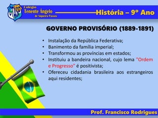 Prof. Francisco Rodrigues
História – 9º Ano
• Instalação da República Federativa;
• Banimento da família imperial;
• Transformou as províncias em estados;
• Instituiu a bandeira nacional, cujo lema "Ordem
e Progresso" é positivista;
• Ofereceu cidadania brasileira aos estrangeiros
aqui residentes;
GOVERNO PROVISÓRIO (1889-1891)
 