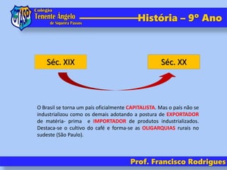 História – 9º Ano
Prof. Francisco Rodrigues
Séc. XIX Séc. XX
O Brasil se torna um país oficialmente CAPITALISTA. Mas o país não se
industrializou como os demais adotando a postura de EXPORTADOR
de matéria- prima e IMPORTADOR de produtos industrializados.
Destaca-se o cultivo do café e forma-se as OLIGARQUIAS rurais no
sudeste (São Paulo).
 