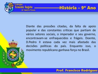 História – 9º Ano
Diante das pressões citadas, da falta de apoio
popular e das constantes críticas que partiam de
vários setores sociais, o imperador e seu governo,
encontravam-se enfraquecidos e frágeis. Doente,
D.Pedro II estava cada vez mais afastado das
decisões políticas do país. Enquanto isso, o
movimento republicano ganhava força no Brasil.
Prof. Francisco Rodrigues
 