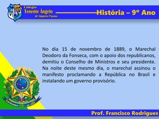 História – 9º Ano
No dia 15 de novembro de 1889, o Marechal
Deodoro da Fonseca, com o apoio dos republicanos,
demitiu o Conselho de Ministros e seu presidente.
Na noite deste mesmo dia, o marechal assinou o
manifesto proclamando a República no Brasil e
instalando um governo provisório.
Prof. Francisco Rodrigues
 