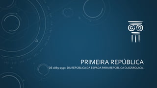 PRIMEIRA REPÚBLICA
DE 1889-1930: DÁ REPÚBLICA DA ESPADA PARA REPÚBLICAOLIGÁRQUICA.
 