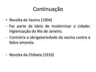 Continuação
• Revolta da Vacina (1904)
- Faz parte da ideia de modernizar a cidade:
higienização do Rio de Janeiro.
- Contrária a obrigatoriedade da vacina contra a
febre amarela.
- Revolta da Chibata (1910)
 