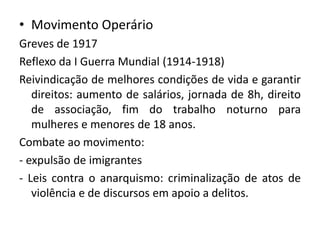 • Movimento Operário
Greves de 1917
Reflexo da I Guerra Mundial (1914-1918)
Reivindicação de melhores condições de vida e garantir
direitos: aumento de salários, jornada de 8h, direito
de associação, fim do trabalho noturno para
mulheres e menores de 18 anos.
Combate ao movimento:
- expulsão de imigrantes
- Leis contra o anarquismo: criminalização de atos de
violência e de discursos em apoio a delitos.
 
