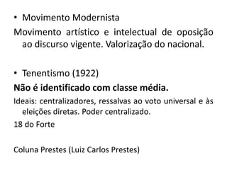 • Movimento Modernista
Movimento artístico e intelectual de oposição
ao discurso vigente. Valorização do nacional.
• Tenentismo (1922)
Não é identificado com classe média.
Ideais: centralizadores, ressalvas ao voto universal e às
eleições diretas. Poder centralizado.
18 do Forte
Coluna Prestes (Luiz Carlos Prestes)
 