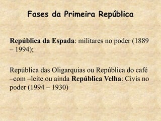 República da Espada: militares no poder (1889
– 1994);
República das Oligarquias ou República do café
–com –leite ou ainda República Velha: Civis no
poder (1994 – 1930)
Fases da Primeira República
 