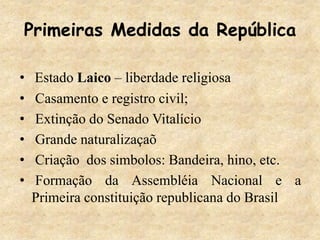 Primeiras Medidas da República
• Estado Laico – liberdade religiosa
• Casamento e registro civil;
• Extinção do Senado Vitalício
• Grande naturalizaçaõ
• Criação dos simbolos: Bandeira, hino, etc.
• Formação da Assembléia Nacional e a
Primeira constituição republicana do Brasil
 