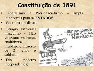 Constituição de 1891
• Sufrágio universal
masculino - Não
votavam: mulheres,
analfabetos,
mendigos, menores
de 21 anos e
soldados
• Três poderes
independentes;
• Federalismo e Presidencialismo – ampla
autonomia para os ESTADOS.
• Voto aberto e direto;
 