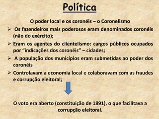 Política
O poder local e os coronéis – o Coronelismo
 Os fazendeiros mais poderosos eram denominados coronéis
(não do exército);
 Eram os agentes do clientelismo: cargos públicos ocupados
por “indicações dos coronéis” – cidades;
 A população dos municípios eram submetidas ao poder dos
coronéis
 Controlavam a economia local e colaboravam com as fraudes
e corrupção eleitoral;
O voto era aberto (constituição de 1891), o que facilitava a
corrupção eleitoral.
 