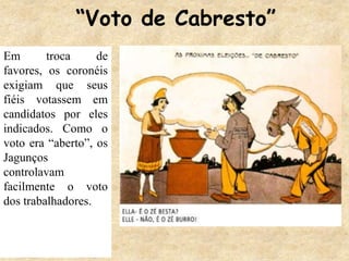 “Voto de Cabresto”
Em troca de
favores, os coronéis
exigiam que seus
fiéis votassem em
candidatos por eles
indicados. Como o
voto era “aberto”, os
Jagunços
controlavam
facilmente o voto
dos trabalhadores.
 