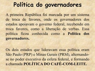 Política do governadores
A primeira República foi marcada por um sistema
de troca de favores, onde os governadores dos
estados apoiavam o governo federal, recebendo em
troca favores, como a liberação de verbas. Essa
política ficou conhecida como a Política dos
governadores.
Os dois estados que lideravam essa política eram
São Paulo (PRP) e Minas Gerais (PRM), alternando-
se no poder executivo da esfera federal, e formando
a chamada POLÍTICA DO CAFÉ-COM-LEITE.
 