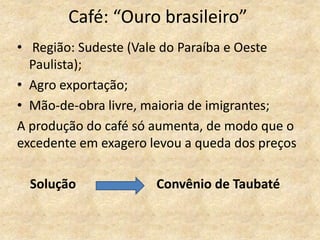 Café: “Ouro brasileiro”
• Região: Sudeste (Vale do Paraíba e Oeste
Paulista);
• Agro exportação;
• Mão-de-obra livre, maioria de imigrantes;
A produção do café só aumenta, de modo que o
excedente em exagero levou a queda dos preços
Solução Convênio de Taubaté
 