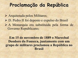 Proclamação da República
 Arquitetada pelos Militares;
 D. Pedro II foi deposto e expulso do Brasil
 A Monarquia era substituída pela forma de
Governo Republicano;
Em 15 de novembro de 1889 o Marechal
Deodoro da Fonseca, juntamente com um
grupo de militares proclamou a República no
Brasil
 