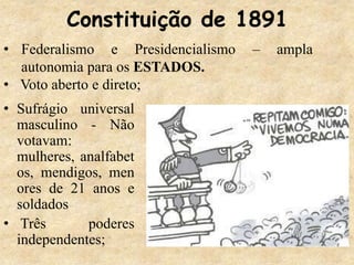 Constituição de 1891
• Sufrágio universal
masculino - Não
votavam:
mulheres, analfabet
os, mendigos, men
ores de 21 anos e
soldados
• Três poderes
independentes;
• Federalismo e Presidencialismo – ampla
autonomia para os ESTADOS.
• Voto aberto e direto;
 
