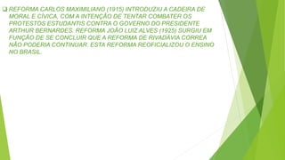  REFORMA CARLOS MAXIMILIANO (1915) INTRODUZIU A CADEIRA DE
MORAL E CÍVICA, COM A INTENÇÃO DE TENTAR COMBATER OS
PROTESTOS ESTUDANTIS CONTRA O GOVERNO DO PRESIDENTE
ARTHUR BERNARDES. REFORMA JOÃO LUIZ ALVES (1925) SURGIU EM
FUNÇÃO DE SE CONCLUIR QUE A REFORMA DE RIVADÁVIA CORREA
NÃO PODERIA CONTINUAR. ESTA REFORMA REOFICIALIZOU O ENSINO
NO BRASIL.
 