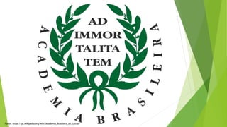 Fonte: https://pt.wikipedia.org/wiki/Academia_Brasileira_de_Letras
 