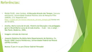 Referências:
• PALMA FILHO. João Cardoso. A Educação Através dos Tempos. [recurso
eletrônico]. Universidade Estadual Paulista Júlio de Mesquita Filho
(UNESP), s/d. Disponível em:
http://ruipaz.pro.br/textos/educacao_atraves_tempos.pdf Acesso em:
22/10/2015.
• Aranha, Maria Lúcia de Arruda. História da Educação e da pedagogia;
geral e Brasil/Maria Lúcia de Arruda Aranha. – 3.ed. – rev. e ampl. -
São Paulo: Moderna. 2006.
• Imagens retirada da internet
• Joaquim Delphino Da Motta Neto Departamento de Química, Cx.
Postal 19081 Centro Politécnico, Universidade Federal do Paraná
(UFPR) Curitiba,“
• Musica: É pra rir ou pra Chorar-Gabriel Pensador
 