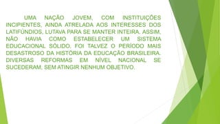UMA NAÇÃO JOVEM, COM INSTITUIÇÕES
INCIPIENTES, AINDA ATRELADA AOS INTERESSES DOS
LATIFÚNDIOS, LUTAVA PARA SE MANTER INTEIRA. ASSIM,
NÃO HAVIA COMO ESTABELECER UM SISTEMA
EDUCACIONAL SÓLIDO. FOI TALVEZ O PERÍODO MAIS
DESASTROSO DA HISTÓRIA DA EDUCAÇÃO BRASILEIRA.
DIVERSAS REFORMAS EM NÍVEL NACIONAL SE
SUCEDERAM, SEM ATINGIR NENHUM OBJETIVO.
 