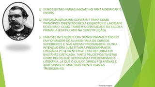  SURGE ENTÃO VARIAS INICIATIVAS PARA MODIFICAR O
ENSINO:
 REFORMA BENJAMIM CONSTANT TINHA COMO
PRINCÍPIOS ORIENTADORES A LIBERDADE E LAICIDADE
DO ENSINO, COMO TAMBÉM A GRATUIDADE DA ESCOLA
PRIMÁRIA (ESTIPULADO NA CONSTITUIÇÃO).
 UMA DAS INTENÇÕES ERA TRANSFORMAR O ENSINO
EM FORMADOR DE ALUNOS PARA OS CURSOS
SUPERIORES E NÃO APENAS PREPARADOR. OUTRA
INTENÇÃO ERA SUBSTITUIR A PREDOMINÂNCIA
LITERÁRIA PELA CIENTÍFICA. ESTA REFORMA FOI
BASTANTE CRITICADA, TANTO PELOS POSITIVISTAS
COMO PELOS QUE DEFENDIAM A PREDOMINÂNCIA
LITERÁRIA, JÁ QUE O QUE OCORREU FOI APENAS O
ACRÉSCIMO DE MATÉRIAS CIENTÍFICAS ÀS
TRADICIONAIS.
Fonte das imagens:
 