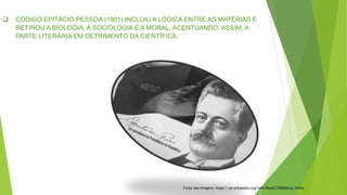  CÓDIGO EPITÁCIO PESSOA (1901) INCLUIU A LÓGICA ENTRE AS MATÉRIAS E
RETIROU A BIOLOGIA, A SOCIOLOGIA E A MORAL, ACENTUANDO, ASSIM, A
PARTE LITERÁRIA EM DETRIMENTO DA CIENTÍFICA.
Fonte das Imagens: https://pt.wikipedia.org/wiki/Rep%C3%BAblica_Velha
 