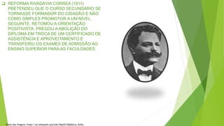  REFORMA RIVADÁVIA CORREA (1911)
PRETENDEU QUE O CURSO SECUNDÁRIO SE
TORNASSE FORMADOR DO CIDADÃO E NÃO
COMO SIMPLES PROMOTOR A UM NÍVEL
SEGUINTE. RETOMOU A ORIENTAÇÃO
POSITIVISTA. PREGOU A ABOLIÇÃO DO
DIPLOMA EM TROCA DE UM CERTIFICADO DE
ASSISTÊNCIA E APROVEITAMENTO E
TRANSFERIU OS EXAMES DE ADMISSÃO AO
ENSINO SUPERIOR PARA AS FACULDADES.
Fonte das Imagens: https://pt.wikipedia.org/wiki/Rep%C3%BAblica_Velha
 