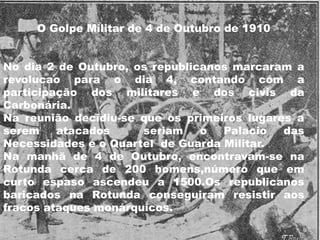 O Golpe Militar de 4 de Outubro de 1910No dia 2 de Outubro, osrepublicanosmarcaram a revolucaopara o dia 4, contando com a participação dos militares e dos civis da Carbonária.Na reuniãodecidiu-se queosprimeiroslugaresa serematacadosseriam o Palacio das Necessidades e o Quartel  de Guarda Militar.Na manhã de 4 de Outubro, encontravam-se na Rotunda cerca de 200 homens,número que em curto espaso ascendeu a 1500.Os republicanos baricados na Rotunda conseguiram resistir aos fracos ataques monárquicos.