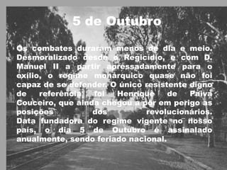 5 de OutubroOs combates duraram menos de dia e meio. Desmoralizado desde o Regicídio, e com D. Manuel II a partir apressadamente para o exílio, o regime monárquico quase não foi capaz de se defender. O único resistente digno de referência foi Henrique de Paiva Couceiro, que ainda chegou a pôr em perigo as posições dos revolucionários. Data fundadora do regime vigente no nosso país, o dia 5 de Outubro é assinalado anualmente, sendo feriado nacional.