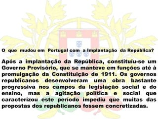 O  que  mudou em  Portugal com  a Implantação  da República?Após a implantação da República, constituíu-se um Governo Provisório, que se manteve em funções até à promulgação da Constituição de 1911. Os governos republicanos desenvolveram uma obra bastante progressiva nos campos da legislação social e do ensino, mas a agitação política e social que caracterizou este período impediu que muitas das propostas dos republicanos fossem concretizadas.