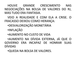 HOUVE GRANDE CRESCIMENTO NAS
NEGOCIAÇÕES NA BOLSA DE VALORES DO RJ,
MAS TUDO ERA FANTASIA.
VEIO A REALIDADE E COM ELA A CRISE. O
FRACASSO DEIXOU COMO HERANÇA:
•DESVALORIZAÇÃO MONETÁRIA
•INFLAÇÃO
•AUMENTO NO CUSTO DE VIDA
•AUMENTO NA DÍVIDA EXTERNA, JÁ QUE O
GOVERNO ERA INCAPAZ DE HONRAR SUAS
DÍVIDAS
•QUEDA NA BOLSA DE VALORES.
 