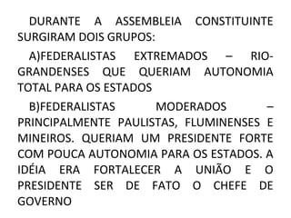 DURANTE A ASSEMBLEIA CONSTITUINTE
SURGIRAM DOIS GRUPOS:
A)FEDERALISTAS EXTREMADOS – RIO-
GRANDENSES QUE QUERIAM AUTONOMIA
TOTAL PARA OS ESTADOS
B)FEDERALISTAS MODERADOS –
PRINCIPALMENTE PAULISTAS, FLUMINENSES E
MINEIROS. QUERIAM UM PRESIDENTE FORTE
COM POUCA AUTONOMIA PARA OS ESTADOS. A
IDÉIA ERA FORTALECER A UNIÃO E O
PRESIDENTE SER DE FATO O CHEFE DE
GOVERNO
 