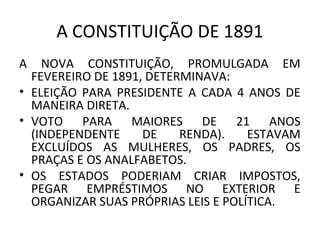 A CONSTITUIÇÃO DE 1891
A NOVA CONSTITUIÇÃO, PROMULGADA EM
FEVEREIRO DE 1891, DETERMINAVA:
• ELEIÇÃO PARA PRESIDENTE A CADA 4 ANOS DE
MANEIRA DIRETA.
• VOTO PARA MAIORES DE 21 ANOS
(INDEPENDENTE DE RENDA). ESTAVAM
EXCLUÍDOS AS MULHERES, OS PADRES, OS
PRAÇAS E OS ANALFABETOS.
• OS ESTADOS PODERIAM CRIAR IMPOSTOS,
PEGAR EMPRÉSTIMOS NO EXTERIOR E
ORGANIZAR SUAS PRÓPRIAS LEIS E POLÍTICA.
 