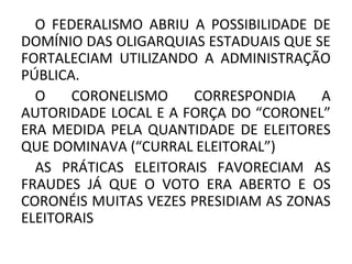 O FEDERALISMO ABRIU A POSSIBILIDADE DE
DOMÍNIO DAS OLIGARQUIAS ESTADUAIS QUE SE
FORTALECIAM UTILIZANDO A ADMINISTRAÇÃO
PÚBLICA.
O CORONELISMO CORRESPONDIA A
AUTORIDADE LOCAL E A FORÇA DO “CORONEL”
ERA MEDIDA PELA QUANTIDADE DE ELEITORES
QUE DOMINAVA (“CURRAL ELEITORAL”)
AS PRÁTICAS ELEITORAIS FAVORECIAM AS
FRAUDES JÁ QUE O VOTO ERA ABERTO E OS
CORONÉIS MUITAS VEZES PRESIDIAM AS ZONAS
ELEITORAIS
 