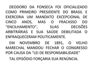 DEODORO DA FONSECA FOI OFICIALIZADO
COMO PRIMEIRO PRESIDENTE DO BRASIL E
EXERCERIA UM MANDATO EXCEPCIONAL DE
CINCO ANOS, MAS O FRACASSO DO
“ENCILHAMENTO”, SUAS DECISÕES
ARBITRÁRIAS E SUA SAÚDE DEBILITADA O
ENFRAQUECERAM POLITICAMENTE.
EM NOVEMBRO DE 1891, O VELHO
MARECHAL MANDOU FECHAR O CONGRESSO
POR CAUSA DA “LEI DE RESPONSABILIDADE”
TAL EPISÓDIO FORÇARIA SUA RENÚNCIA.
 